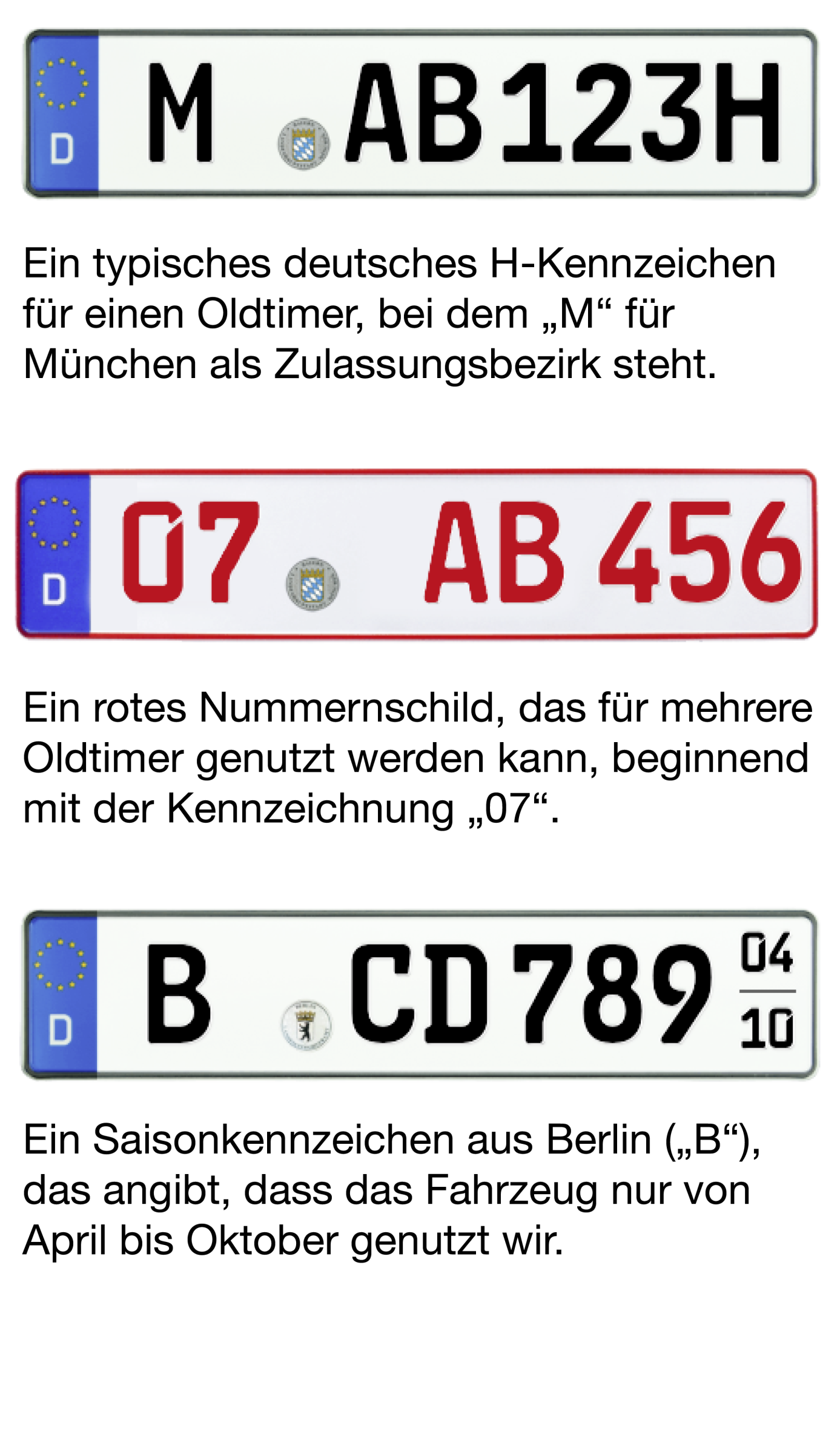 Beispiel Bild von den drei möglichen Oldtimer-Kennzeichen. Bild von H-Kennzeichen: "M-AB 123H" Beschreibung: Ein typisches deutsches H-Kennzeichen für einen Oldtimer, bei dem "M" für München als Zulassungsbezirk steht Bild von Rotem 07er-Kennzeichen: "07-AB 456" Beschreibung: Ein rotes Nummernschild, das für mehrere Oldtimer genutzt werden kann, beginnend mit der Kennzeichnung "07". Bild von Saisonkennzeichen: "B-CD 7890" (04-10) Beschreibung: Ein Saisonkennzeichen aus Berlin ("B"), das angibt, dass da
